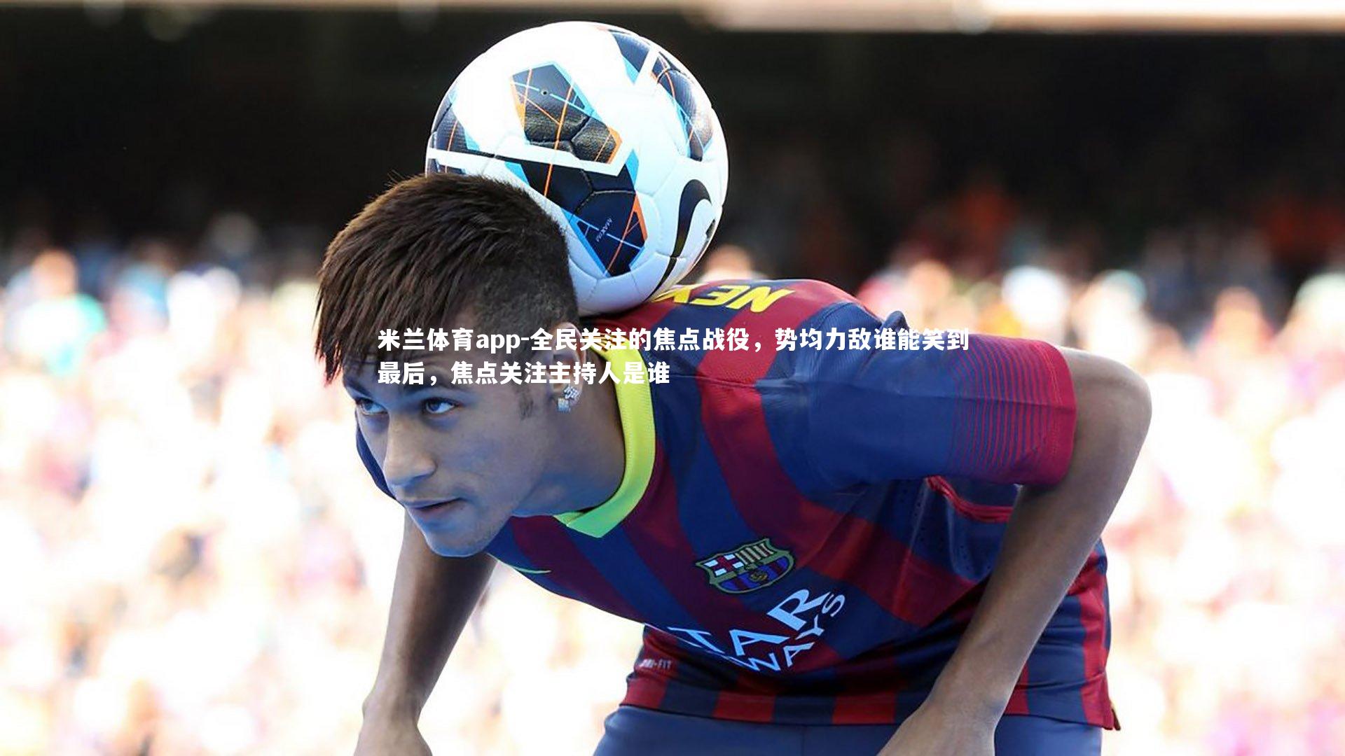 米兰体育app-全民关注的焦点战役，势均力敌谁能笑到最后，焦点关注主持人是谁
