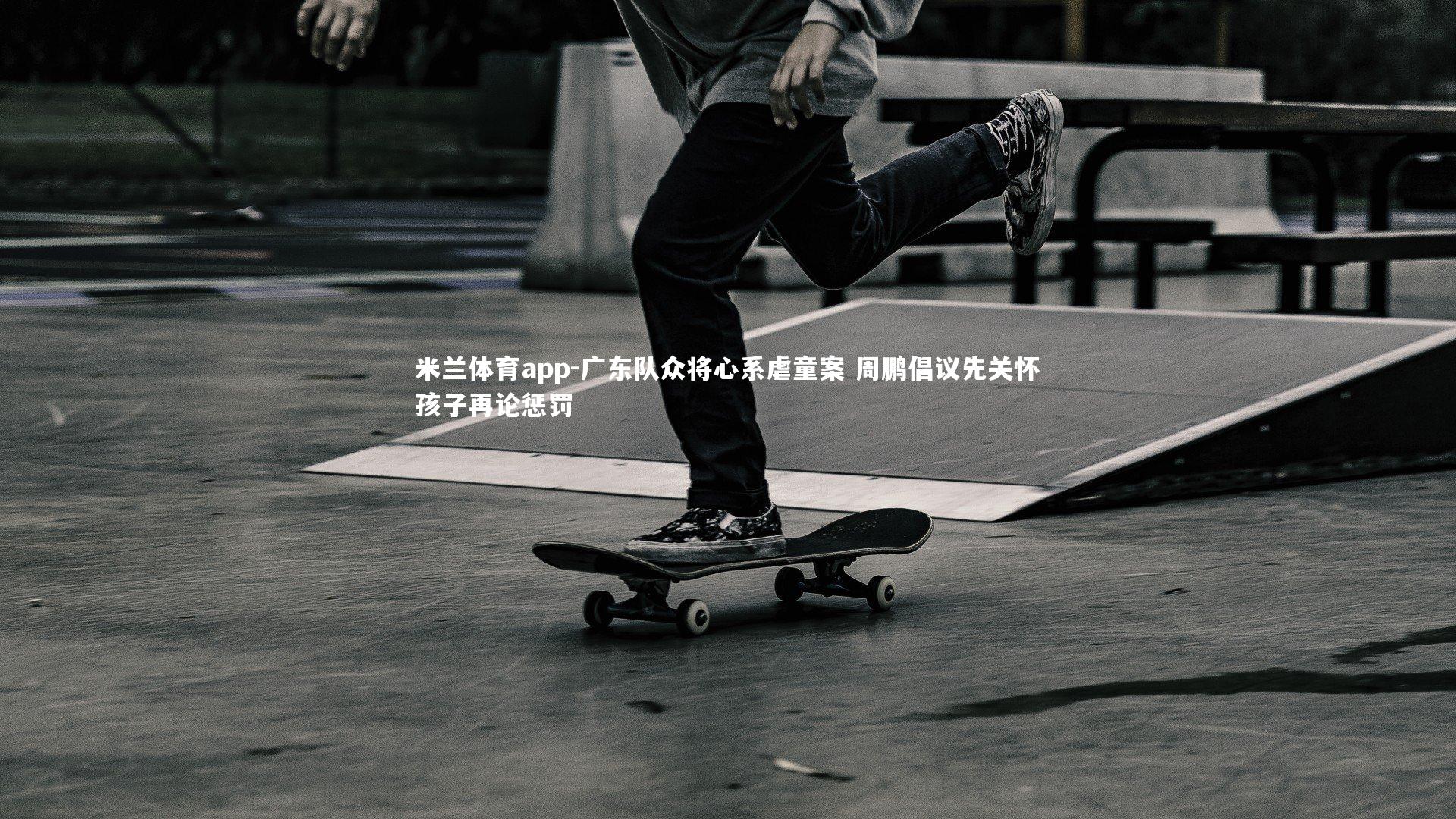 广东队众将心系虐童案 周鹏倡议先关怀孩子再论惩罚